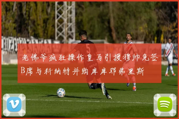 老佛爷疯狂操作皇马引援穆帅免签B席与科纳特并购库库邓弗里斯