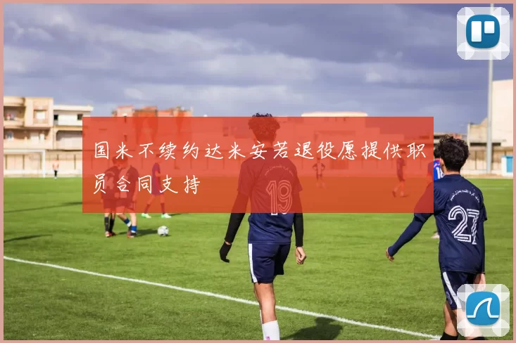 国米不续约达米安若退役愿提供职员合同支持