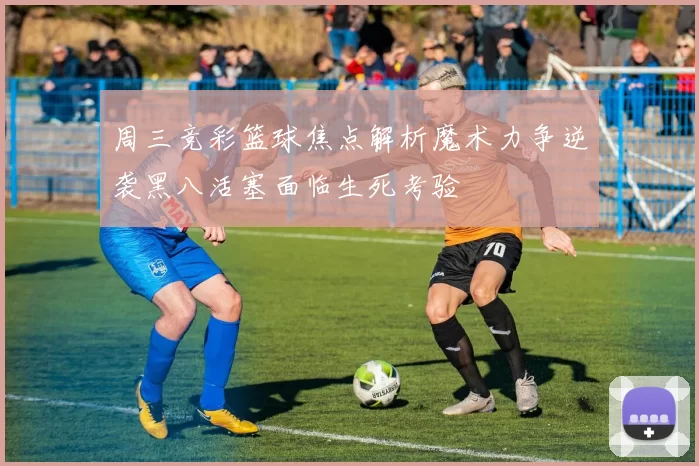 周三竞彩篮球焦点解析魔术力争逆袭黑八活塞面临生死考验