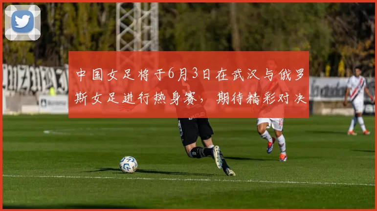 中国女足将于6月3日在武汉与俄罗斯女足进行热身赛，期待精彩对决