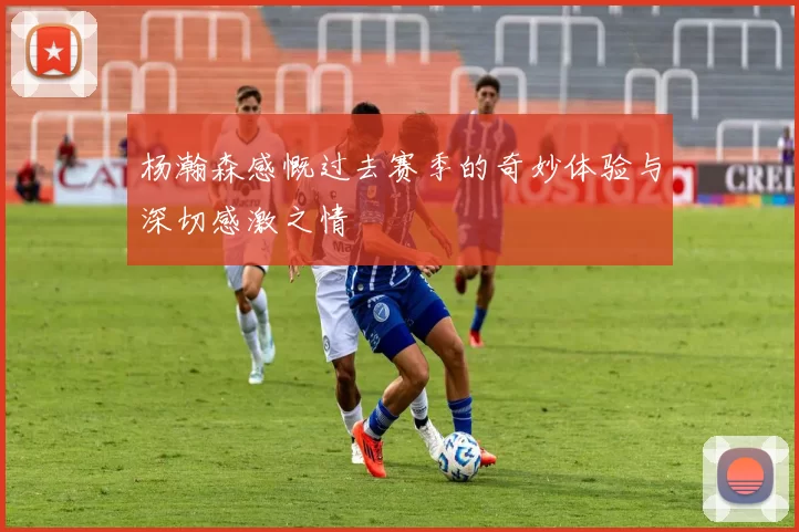 杨瀚森感慨过去赛季的奇妙体验与深切感激之情