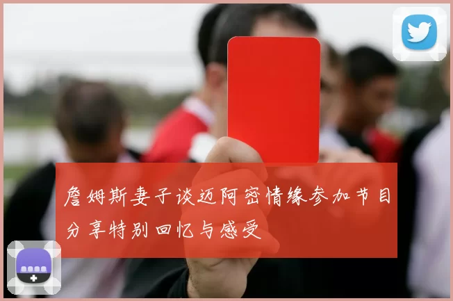 詹姆斯妻子谈迈阿密情缘参加节目分享特别回忆与感受