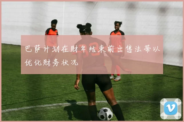 巴萨计划在财年结束前出售法蒂以优化财务状况