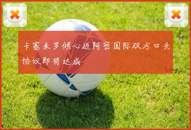 卡塞米罗倾心迈阿密国际双方口头协议即将达成