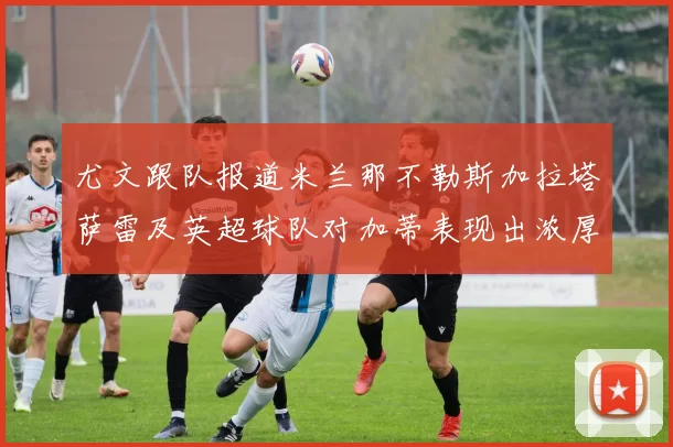 尤文跟队报道米兰那不勒斯加拉塔萨雷及英超球队对加蒂表现出浓厚兴趣