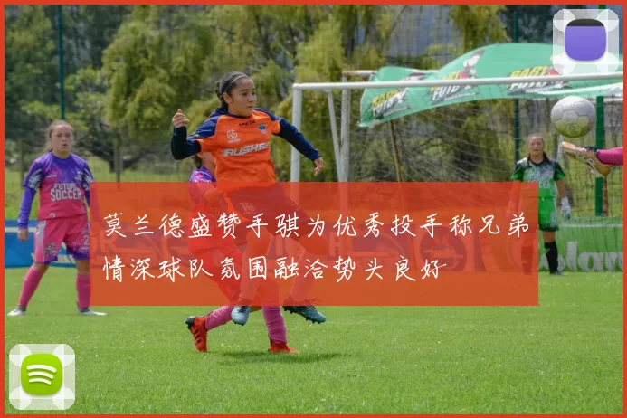 莫兰德盛赞手骐为优秀投手称兄弟情深球队氛围融洽势头良好