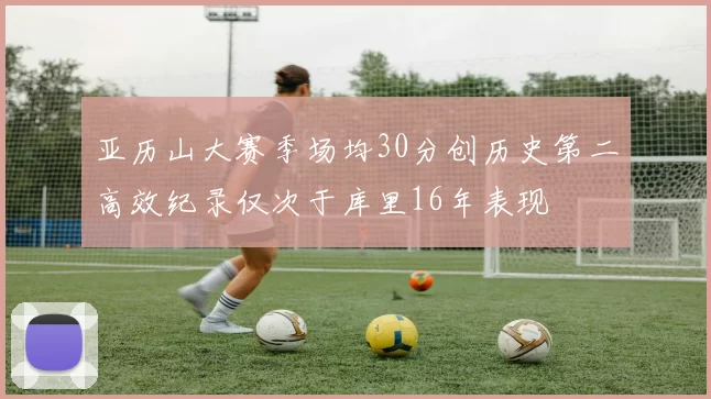 亚历山大赛季场均30分创历史第二高效纪录仅次于库里16年表现