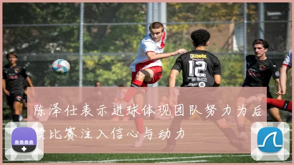 陈泽仕表示进球体现团队努力为后续比赛注入信心与动力