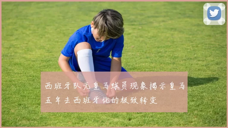 西班牙队无皇马球员现象揭示皇马五年去西班牙化的极致转变