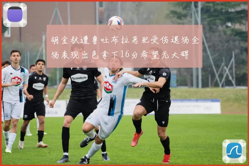 胡金秋遭鲁吐布拉恶犯受伤退场全场表现出色拿下16分希望无大碍
