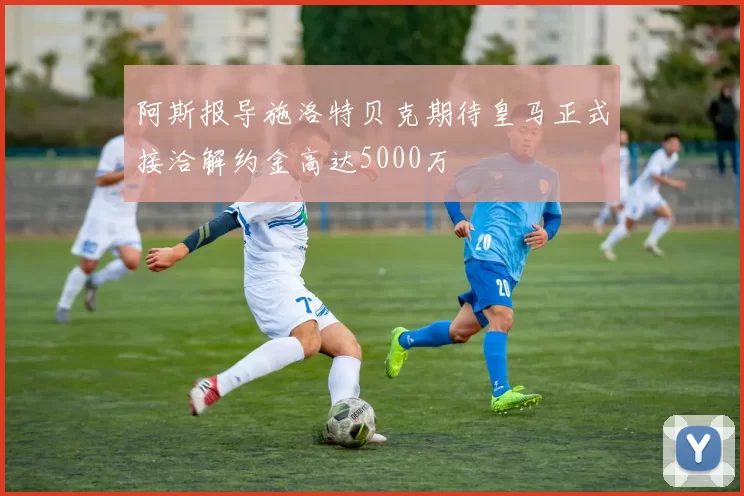 阿斯报导施洛特贝克期待皇马正式接洽解约金高达5000万