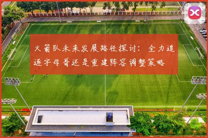 火箭队未来发展路径探讨：全力追逐字母哥还是重建阵容调整策略