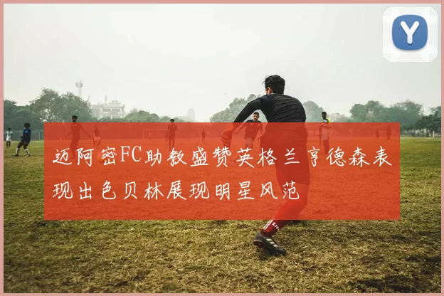 迈阿密FC助教盛赞英格兰亨德森表现出色贝林展现明星风范