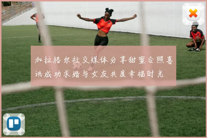 加拉格尔社交媒体分享甜蜜合照喜讯成功求婚与女友共度幸福时光