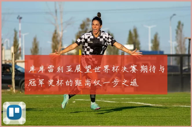 库库雷利亚展望世界杯决赛期待与冠军奖杯的距离仅一步之遥