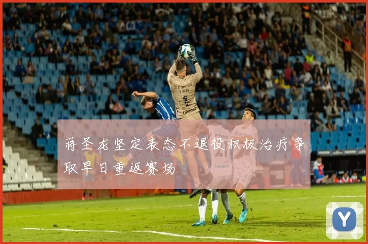 蒋圣龙坚定表态不退役积极治疗争取早日重返赛场