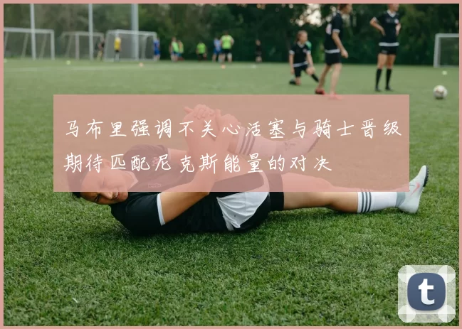 马布里强调不关心活塞与骑士晋级期待匹配尼克斯能量的对决