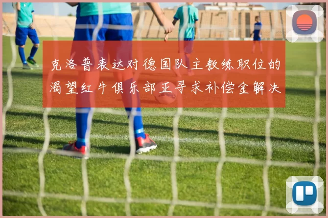 克洛普表达对德国队主教练职位的渴望红牛俱乐部正寻求补偿金解决方案