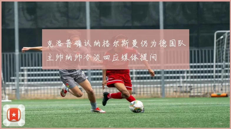 克洛普确认纳格尔斯曼仍为德国队主帅纳帅冷淡回应媒体提问